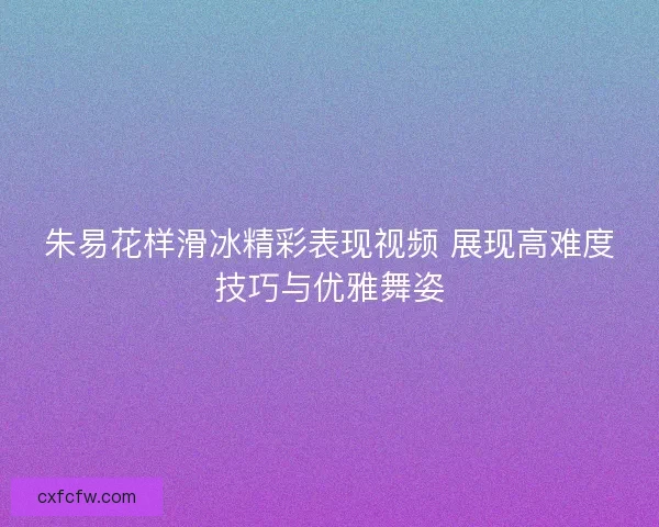 朱易花样滑冰精彩表现视频 展现高难度技巧与优雅舞姿