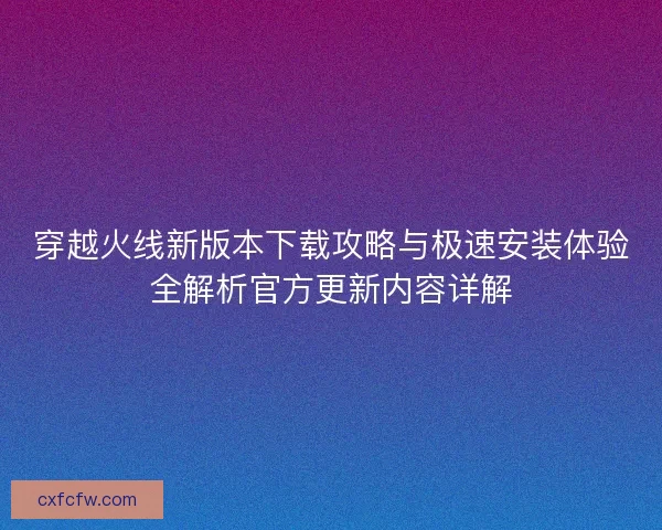 穿越火线新版本下载攻略与极速安装体验全解析官方更新内容详解