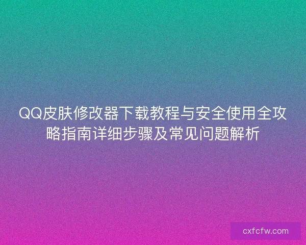 QQ皮肤修改器下载教程与安全使用全攻略指南详细步骤及常见问题解析