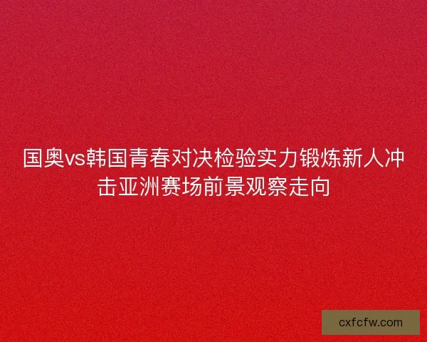 国奥vs韩国青春对决检验实力锻炼新人冲击亚洲赛场前景观察走向