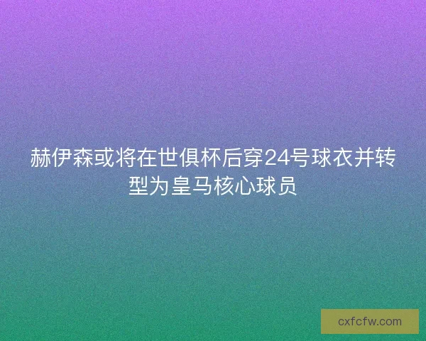 赫伊森或将在世俱杯后穿24号球衣并转型为皇马核心球员