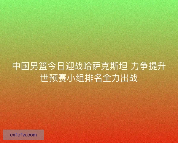中国男篮今日迎战哈萨克斯坦 力争提升世预赛小组排名全力出战