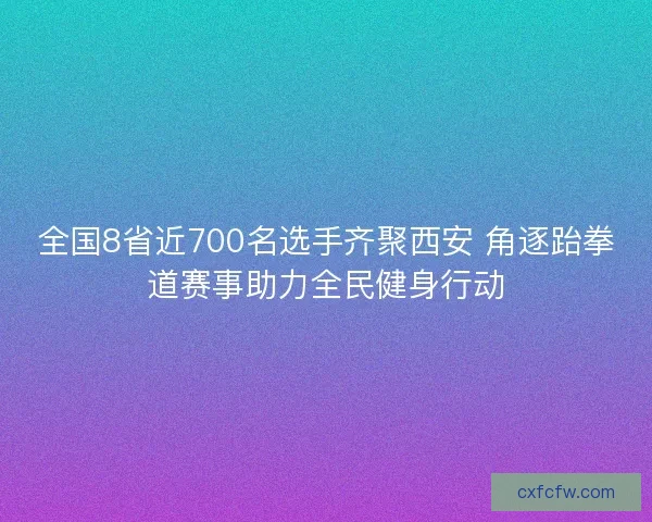 全国8省近700名选手齐聚西安 角逐跆拳道赛事助力全民健身行动