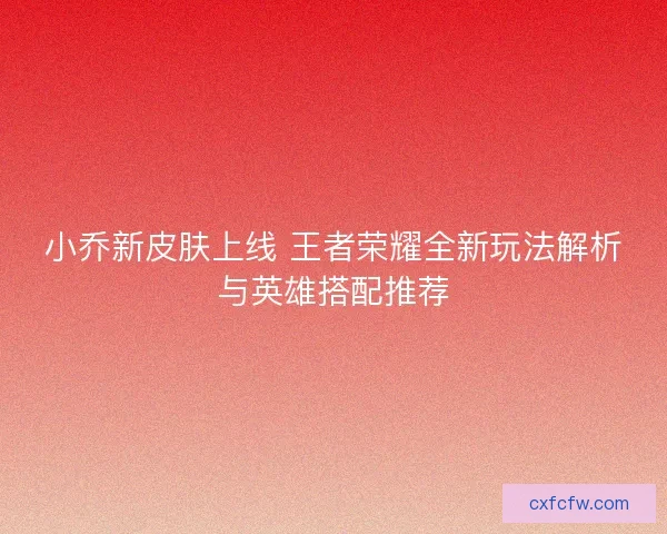 小乔新皮肤上线 王者荣耀全新玩法解析与英雄搭配推荐