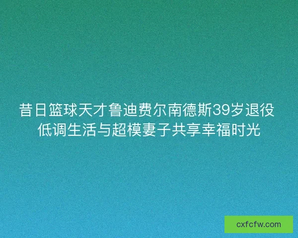 昔日篮球天才鲁迪费尔南德斯39岁退役 低调生活与超模妻子共享幸福时光