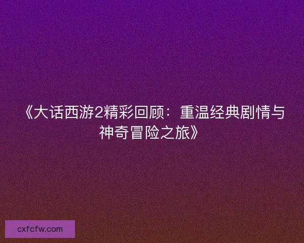 《大话西游2精彩回顾：重温经典剧情与神奇冒险之旅》