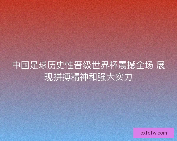 中国足球历史性晋级世界杯震撼全场 展现拼搏精神和强大实力