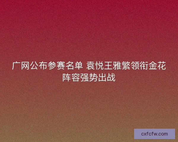 广网公布参赛名单 袁悦王雅繁领衔金花阵容强势出战