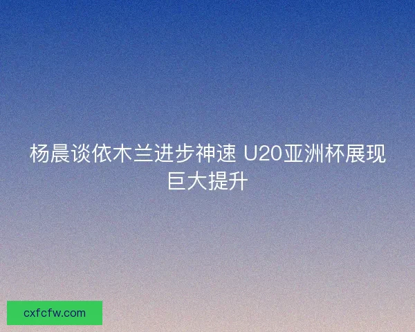 杨晨谈依木兰进步神速 U20亚洲杯展现巨大提升