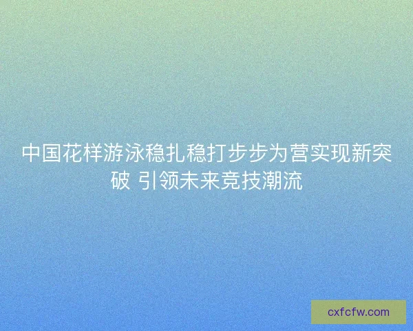 中国花样游泳稳扎稳打步步为营实现新突破 引领未来竞技潮流