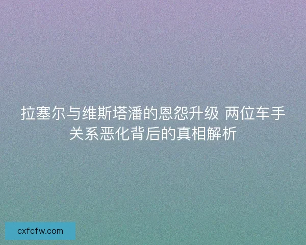 拉塞尔与维斯塔潘的恩怨升级 两位车手关系恶化背后的真相解析